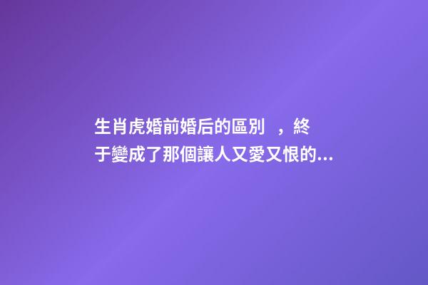 生肖虎婚前婚后的區別，終于變成了那個讓人又愛又恨的摳腳大漢